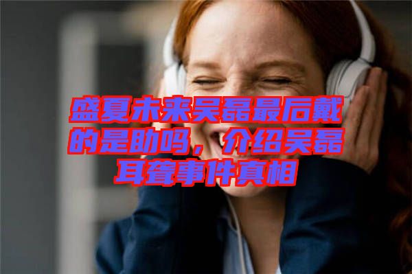 盛夏未來吳磊最后戴的是助嗎，介紹吳磊耳聾事件真相
