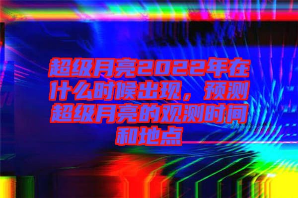 超級月亮2022年在什么時候出現，預測超級月亮的觀測時間和地點
