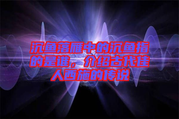 沉魚落雁中的沉魚指的是誰，介紹古代佳人西施的傳說