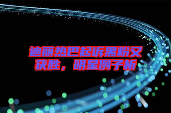 迪麗熱巴起訴黑粉又獲勝，明星例子析
