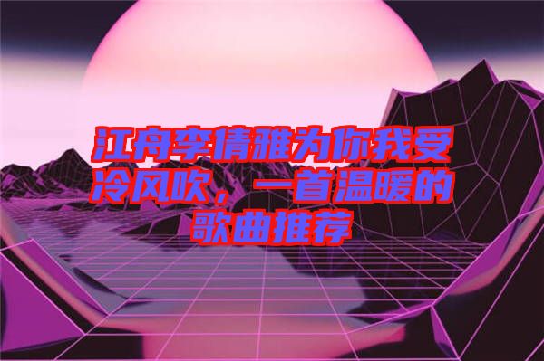 江舟李倩雅為你我受冷風(fēng)吹，一首溫暖的歌曲推薦