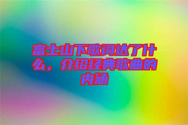 富士山下歌詞達(dá)了什么，介紹經(jīng)典歌曲的內(nèi)涵