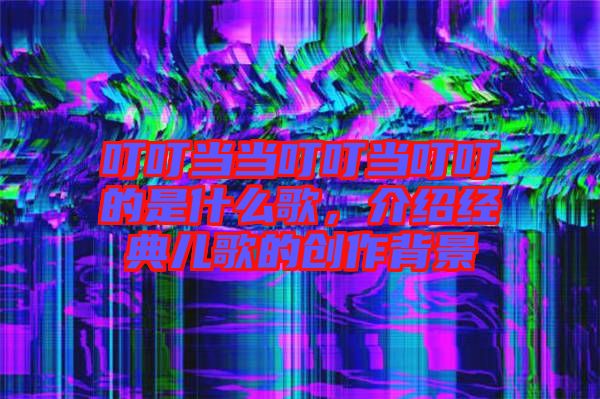 叮叮當(dāng)當(dāng)叮叮當(dāng)叮叮的是什么歌，介紹經(jīng)典兒歌的創(chuàng)作背景