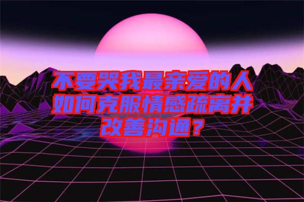 不要哭我最親愛的人如何克服情感疏離并改善溝通？