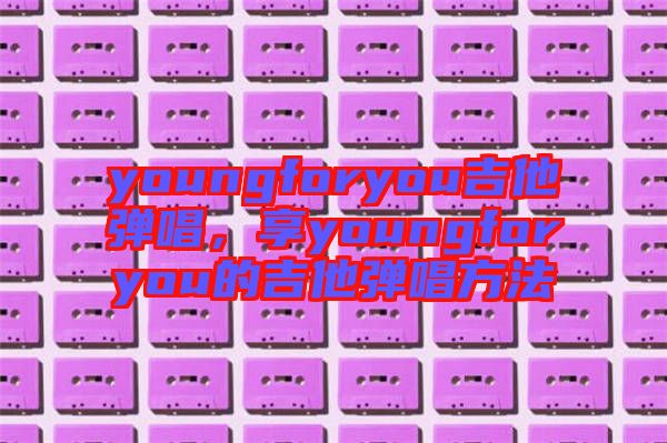 youngforyou吉他彈唱，享youngforyou的吉他彈唱方法