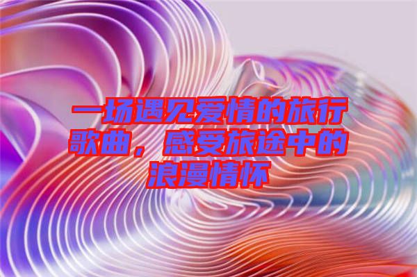 一場遇見愛情的旅行歌曲，感受旅途中的浪漫情懷