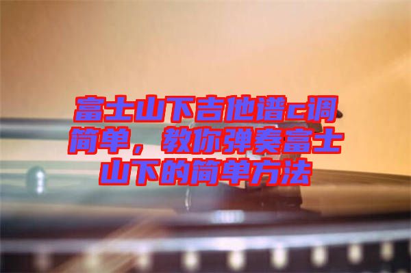 富士山下吉他譜c調(diào)簡(jiǎn)單，教你彈奏富士山下的簡(jiǎn)單方法