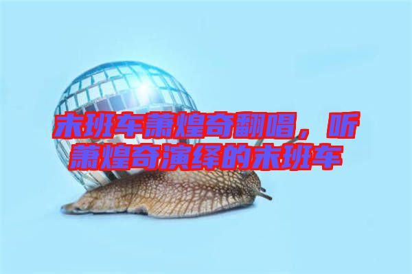 末班車蕭煌奇翻唱，聽蕭煌奇演繹的末班車