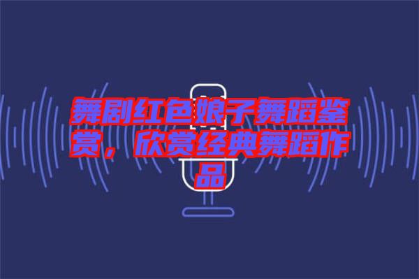 舞劇紅色娘子舞蹈鑒賞，欣賞經(jīng)典舞蹈作品