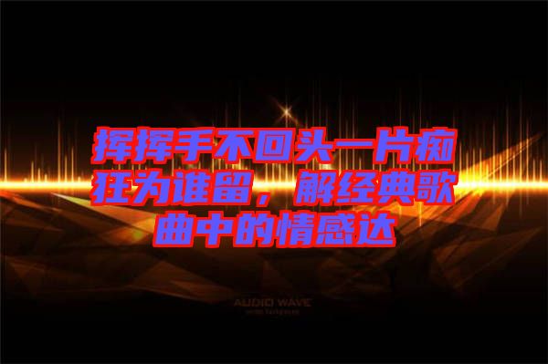 揮揮手不回頭一片癡狂為誰留，解經(jīng)典歌曲中的情感達