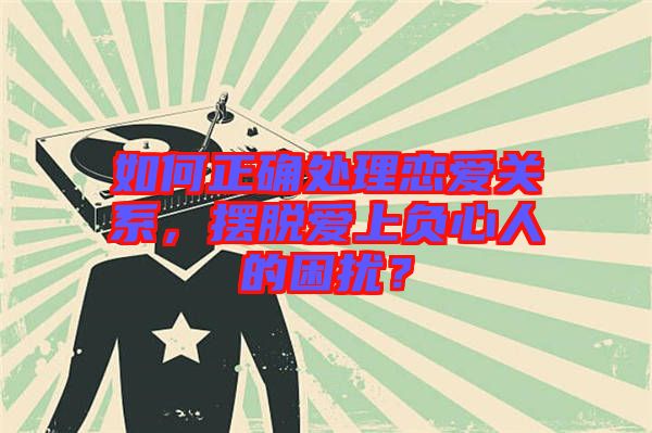 如何正確處理戀愛關(guān)系，擺脫愛上負(fù)心人的困擾？