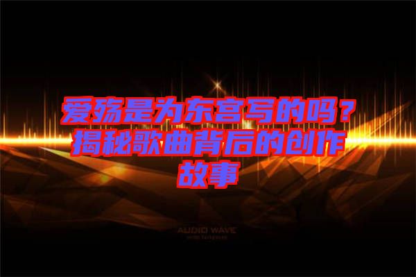 愛殤是為東宮寫的嗎？揭秘歌曲背后的創(chuàng)作故事