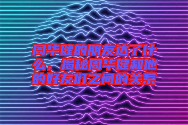 周華健的朋友達(dá)了什么，揭秘周華健和他的好友們之間的關(guān)系