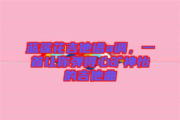 藍(lán)蓮花吉他譜a調(diào)，一首讓你彈得心曠神怡的吉他曲