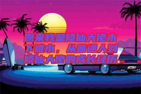 原來我是修仙大佬木下雉水，從普通人到修仙大佬的成長經(jīng)歷