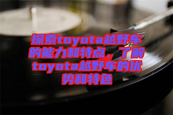 探索toyota越野車的能力和特點，了解toyota越野車的優(yōu)勢和特色