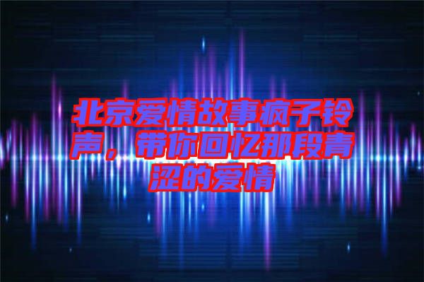 北京愛(ài)情故事瘋子鈴聲，帶你回憶那段青澀的愛(ài)情