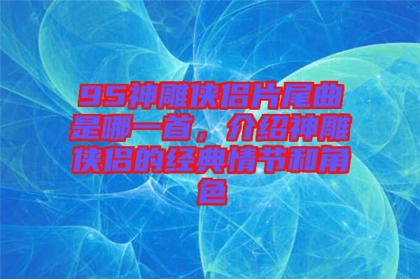 95神雕俠侶片尾曲是哪一首，介紹神雕俠侶的經(jīng)典情節(jié)和角色