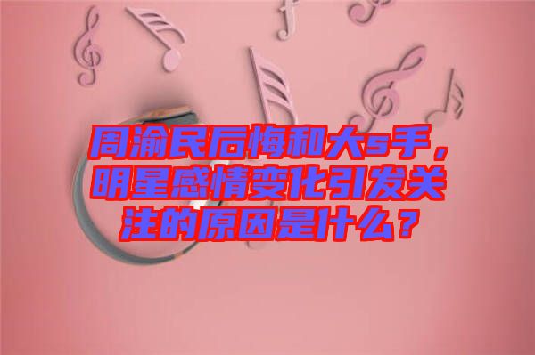 周渝民后悔和大s手，明星感情變化引發(fā)關(guān)注的原因是什么？