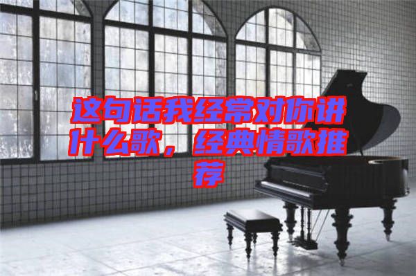 這句話我經(jīng)常對你講什么歌，經(jīng)典情歌推薦