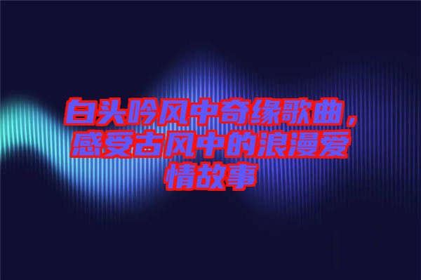 白頭吟風(fēng)中奇緣歌曲，感受古風(fēng)中的浪漫愛情故事