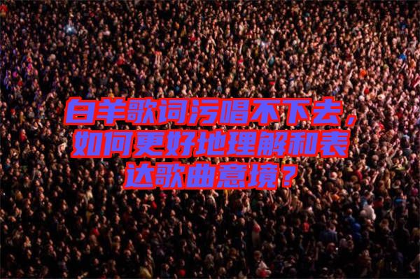 白羊歌詞污唱不下去，如何更好地理解和表達歌曲意境？