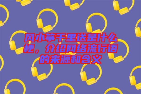 風(fēng)小箏千里送是什么梗，介紹網(wǎng)絡(luò)流行語的來源和含義