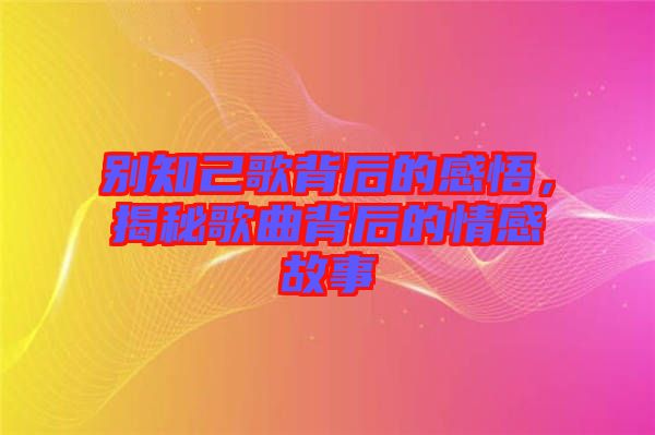 別知己歌背后的感悟，揭秘歌曲背后的情感故事