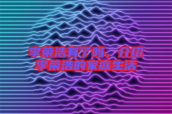 李榮浩有了嗎，介紹李榮浩的家庭生活
