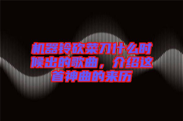 機器鈴砍菜刀什么時候出的歌曲，介紹這首神曲的來歷
