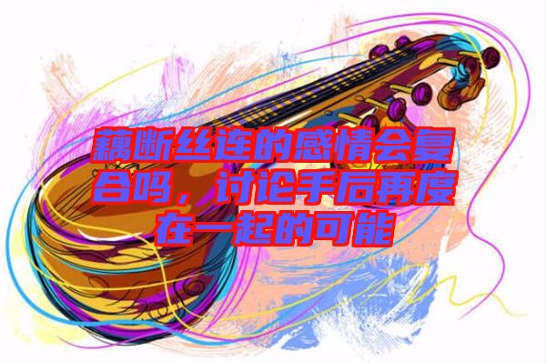 藕斷絲連的感情會復合嗎，討論手后再度在一起的可能