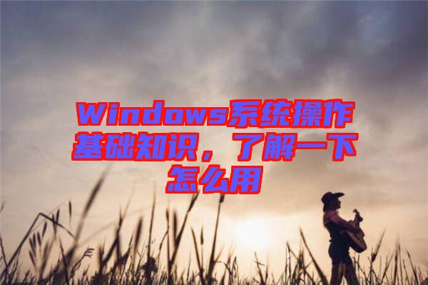 Windows系統(tǒng)操作基礎(chǔ)知識，了解一下怎么用