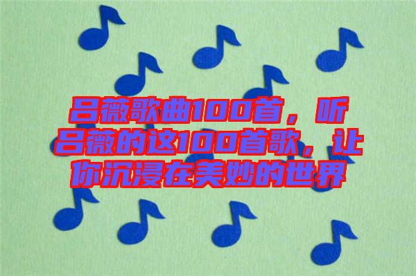呂薇歌曲100首，聽呂薇的這100首歌，讓你沉浸在美妙的世界