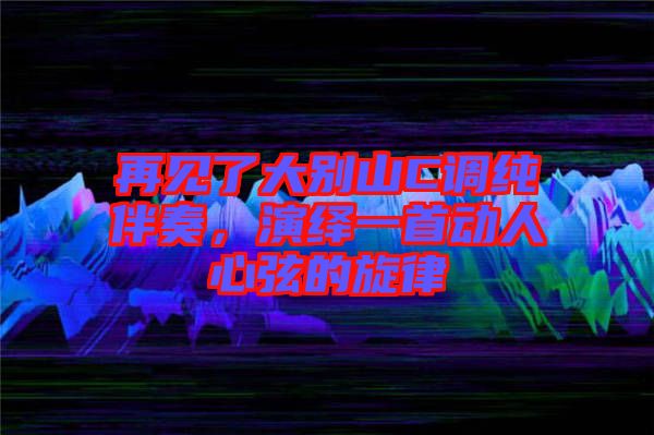 再見了大別山C調純伴奏，演繹一首動人心弦的旋律