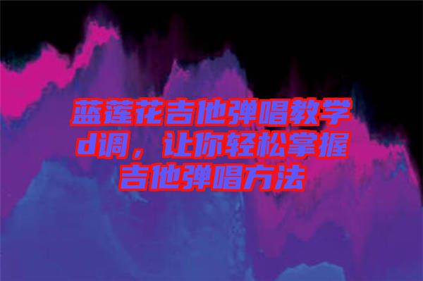 藍蓮花吉他彈唱教學(xué)d調(diào)，讓你輕松掌握吉他彈唱方法