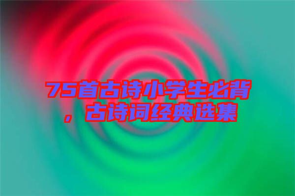 75首古詩(shī)小學(xué)生必背，古詩(shī)詞經(jīng)典選集