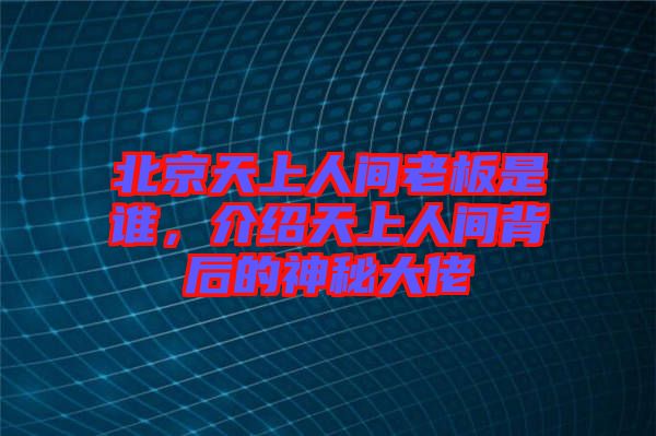 北京天上人間老板是誰，介紹天上人間背后的神秘大佬
