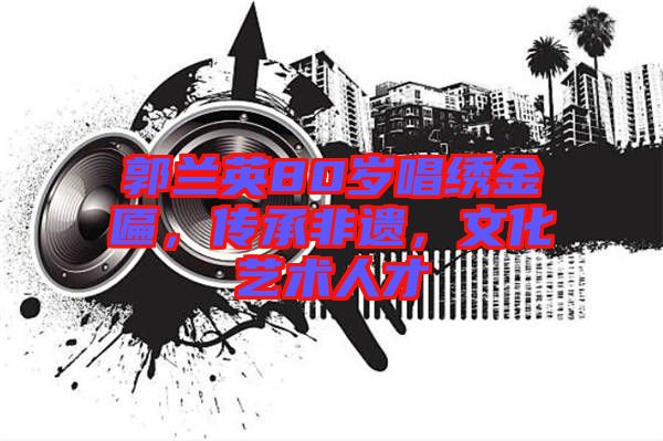 郭蘭英80歲唱繡金匾，傳承非遺，文化藝術(shù)人才