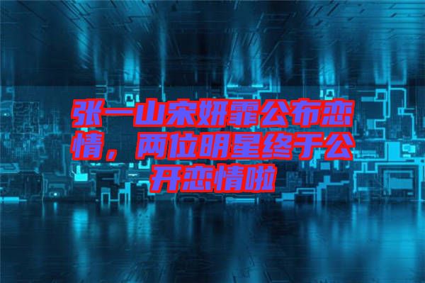 張一山宋妍霏公布戀情，兩位明星終于公開戀情啦