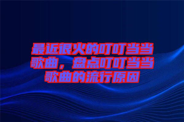 最近很火的叮叮當(dāng)當(dāng)歌曲，盤(pán)點(diǎn)叮叮當(dāng)當(dāng)歌曲的流行原因