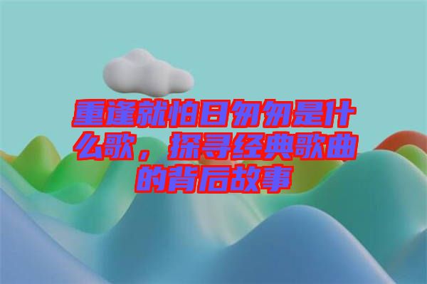 重逢就怕日匆匆是什么歌，探尋經(jīng)典歌曲的背后故事