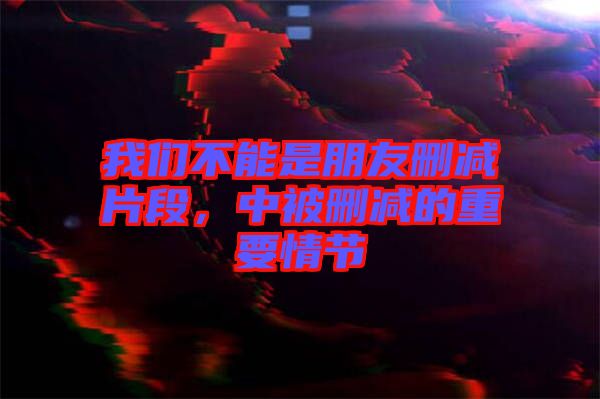 我們不能是朋友刪減片段，中被刪減的重要情節(jié)