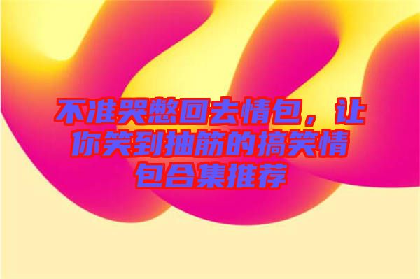 不準(zhǔn)哭憋回去情包，讓你笑到抽筋的搞笑情包合集推薦