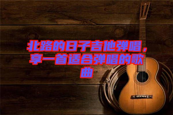 北路的日子吉他彈唱，享一首適合彈唱的歌曲