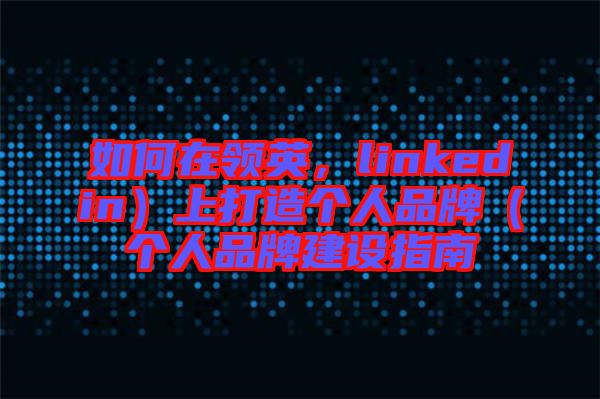 如何在領(lǐng)英，linkedin）上打造個(gè)人品牌（個(gè)人品牌建設(shè)指南