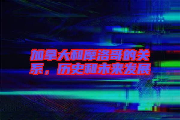 加拿大和摩洛哥的關系，歷史和未來發(fā)展