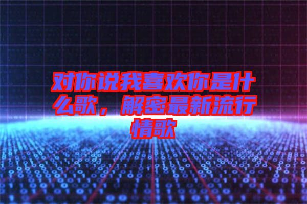 對(duì)你說我喜歡你是什么歌，解密最新流行情歌