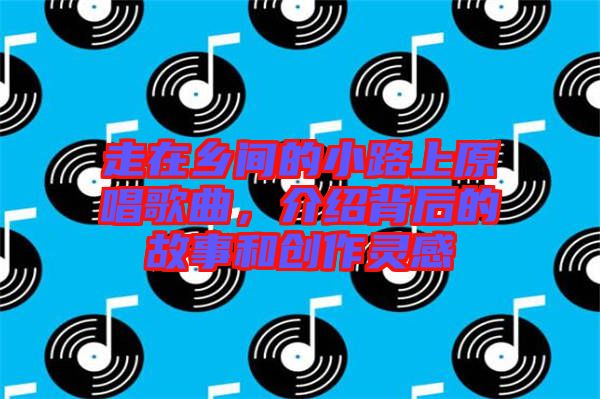 走在鄉(xiāng)間的小路上原唱歌曲，介紹背后的故事和創(chuàng)作靈感