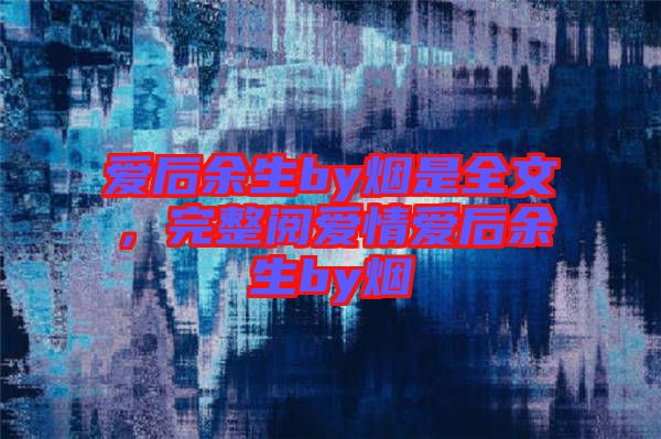 愛后余生by煙是全文，完整閱愛情愛后余生by煙