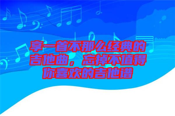 享一首不那么經(jīng)典的吉他曲，忘掉不值得你喜歡的吉他譜